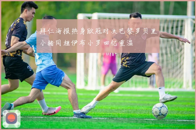 拜仁海报热身欧冠对决巴黎罗贝里小猪同框伊布小罗回忆重温
