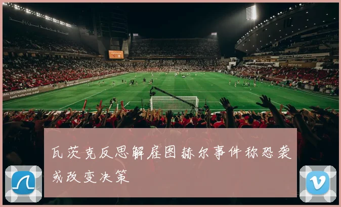 瓦茨克反思解雇图赫尔事件称恐袭或改变决策
