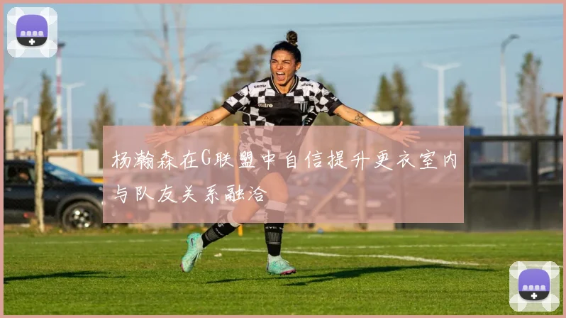 杨瀚森在G联盟中自信提升更衣室内与队友关系融洽