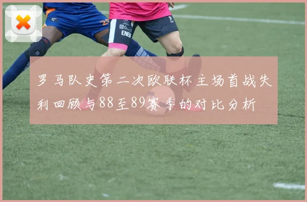 罗马队史第二次欧联杯主场首战失利回顾与88至89赛季的对比分析