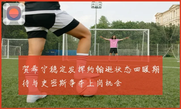 贺希宁稳定发挥约翰逊状态回暖期待与史密斯争夺上岗机会