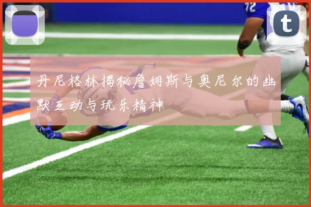 丹尼格林揭秘詹姆斯与奥尼尔的幽默互动与玩乐精神