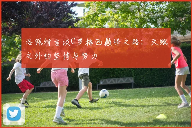 洛佩特吉谈C罗梅西巅峰之路：天赋之外的坚持与努力