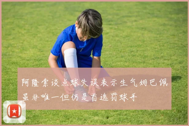 阿隆索谈点球失误表示生气姆巴佩虽非唯一但仍是首选罚球手