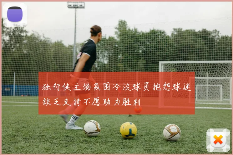 独行侠主场氛围冷淡球员抱怨球迷缺乏支持不愿助力胜利
