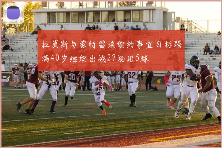 拉莫斯与蒙特雷谈续约事宜目标踢满40岁继续出战27场进5球