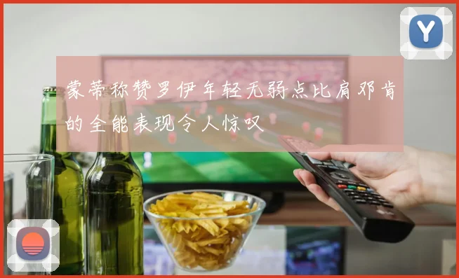 蒙蒂称赞罗伊年轻无弱点比肩邓肯的全能表现令人惊叹