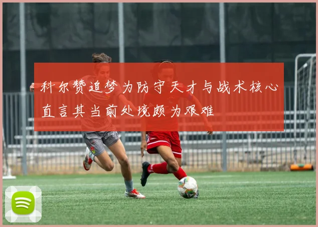 科尔赞追梦为防守天才与战术核心直言其当前处境颇为艰难