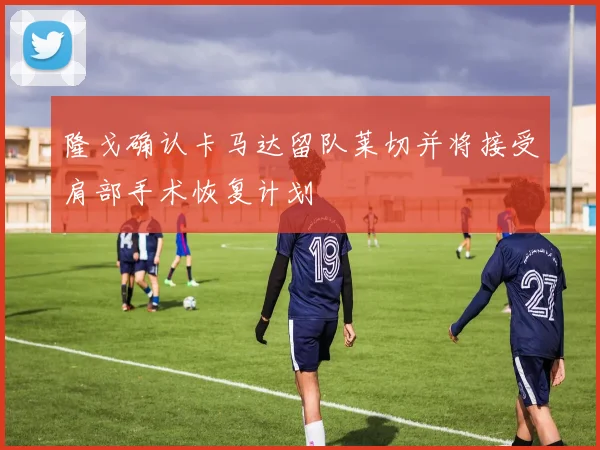 隆戈确认卡马达留队莱切并将接受肩部手术恢复计划