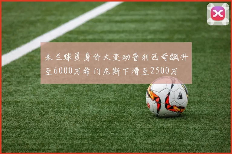 米兰球员身价大变动普利西奇飙升至6000万希门尼斯下滑至2500万
