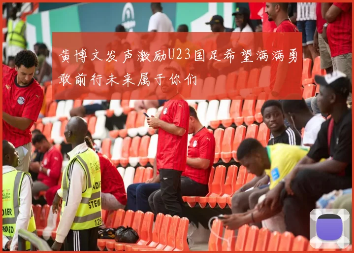 黄博文发声激励U23国足希望满满勇敢前行未来属于你们
