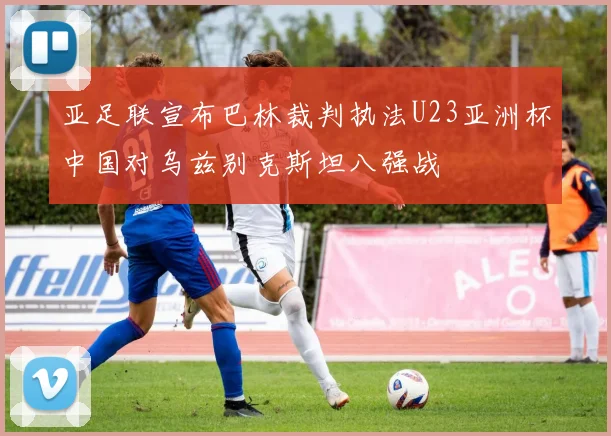 亚足联宣布巴林裁判执法U23亚洲杯中国对乌兹别克斯坦八强战