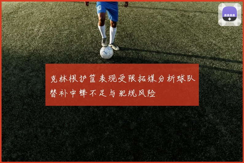 克林根护筐表现受限拓媒分析球队替补中锋不足与犯规风险