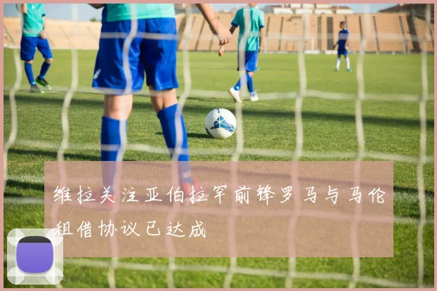 维拉关注亚伯拉罕前锋罗马与马伦租借协议已达成