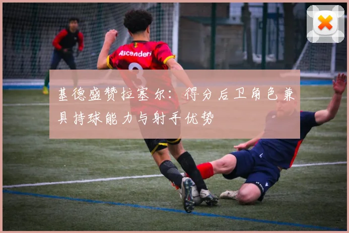 基德盛赞拉塞尔：得分后卫角色兼具持球能力与射手优势
