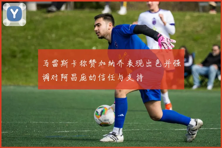 马雷斯卡称赞加纳乔表现出色并强调对阿昌庞的信任与支持