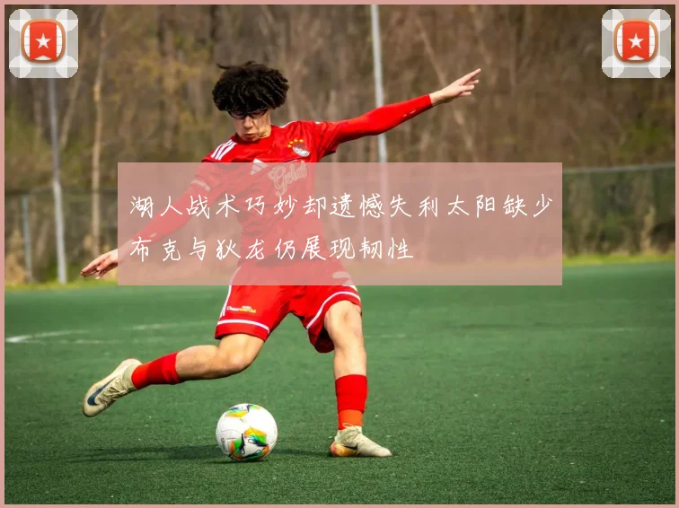 湖人战术巧妙却遗憾失利太阳缺少布克与狄龙仍展现韧性