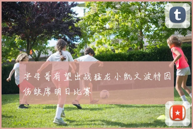 字母哥有望出战猛龙小凯文波特因伤缺席明日比赛