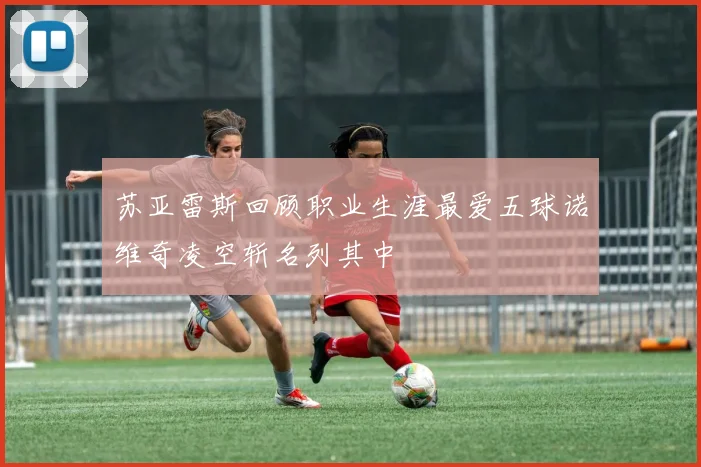 苏亚雷斯回顾职业生涯最爱五球诺维奇凌空斩名列其中