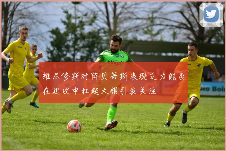 维尼修斯对阵贝蒂斯表现乏力能否在进攻中扛起大旗引发关注