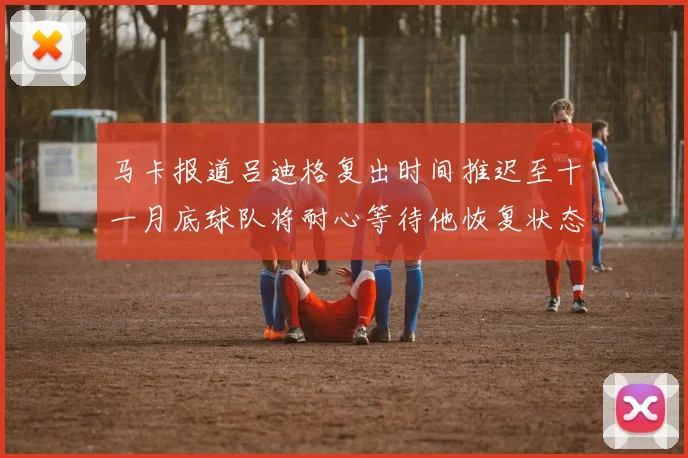 马卡报道吕迪格复出时间推迟至十一月底球队将耐心等待他恢复状态