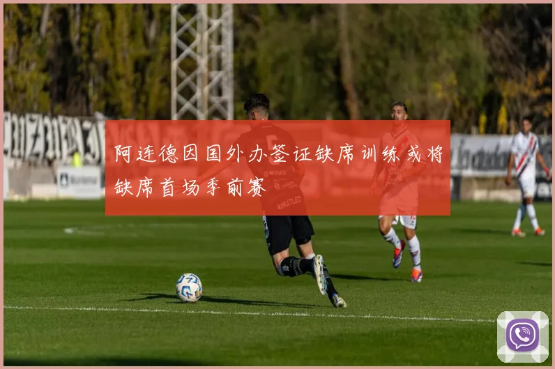 阿连德因国外办签证缺席训练或将缺席首场季前赛