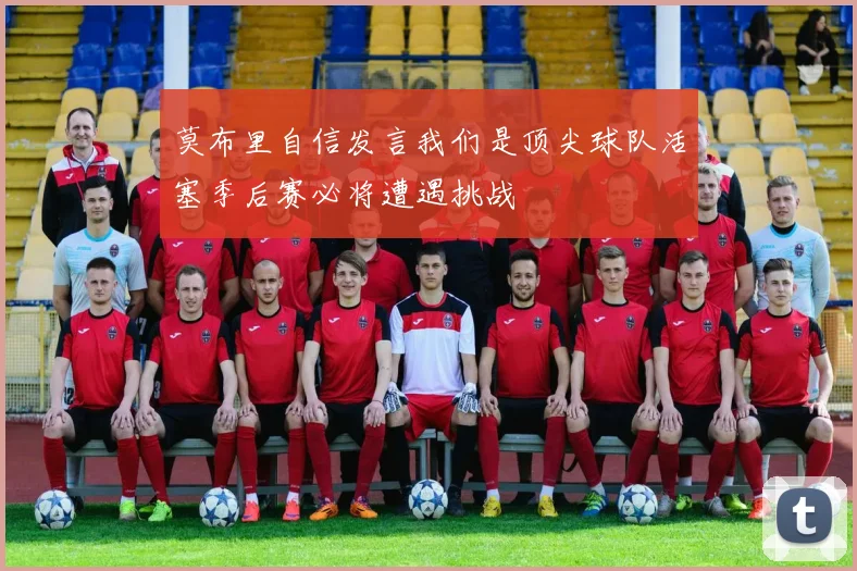 莫布里自信发言我们是顶尖球队活塞季后赛必将遭遇挑战