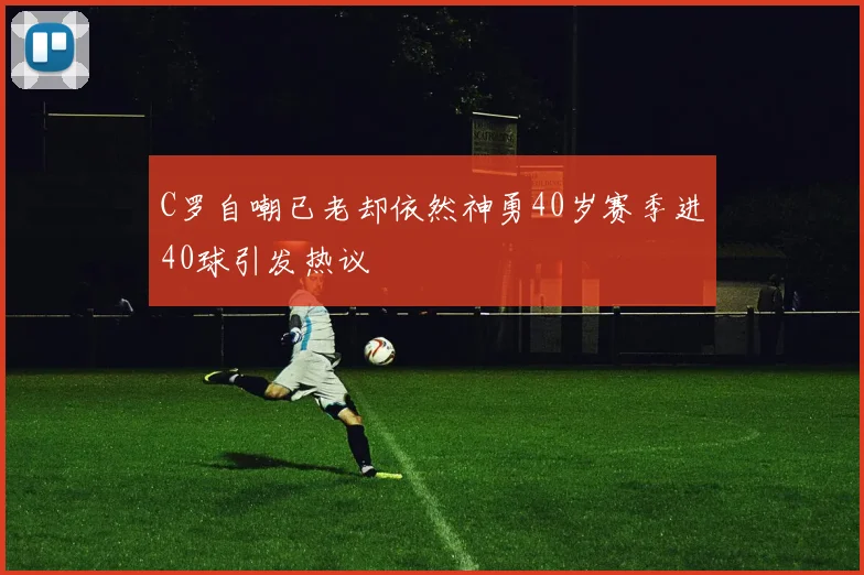 C罗自嘲已老却依然神勇40岁赛季进40球引发热议