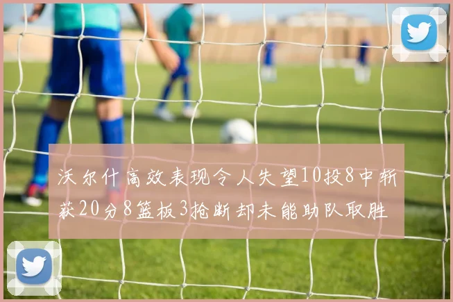 沃尔什高效表现令人失望10投8中斩获20分8篮板3抢断却未能助队取胜