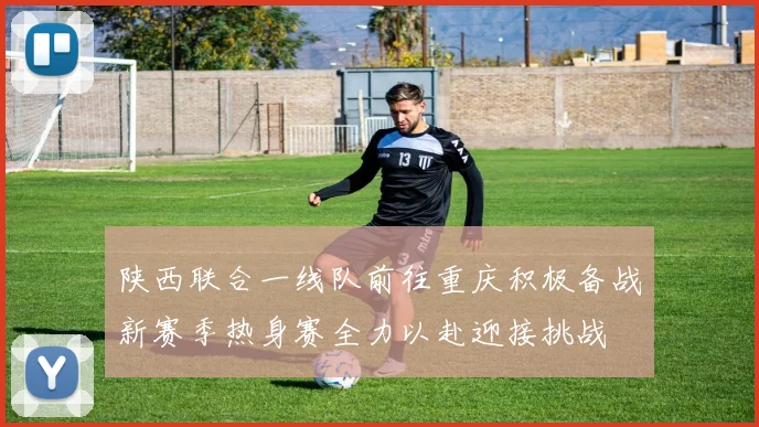 陕西联合一线队前往重庆积极备战新赛季热身赛全力以赴迎接挑战