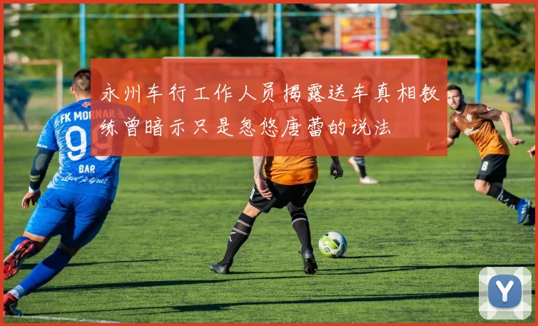 永州车行工作人员揭露送车真相教练曾暗示只是忽悠唐蕾的说法