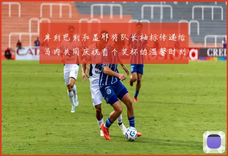 库利巴利和盖耶将队长袖标传递给马内共同庆祝首个奖杯的温馨时刻