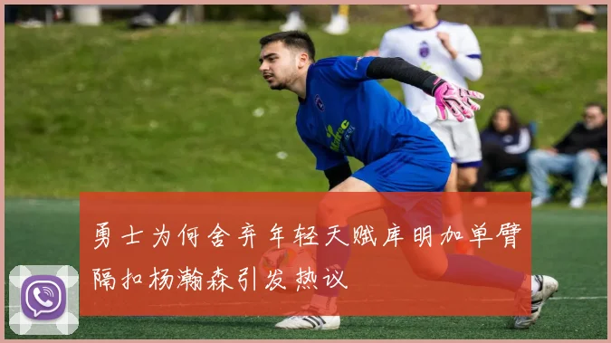 勇士为何舍弃年轻天赋库明加单臂隔扣杨瀚森引发热议