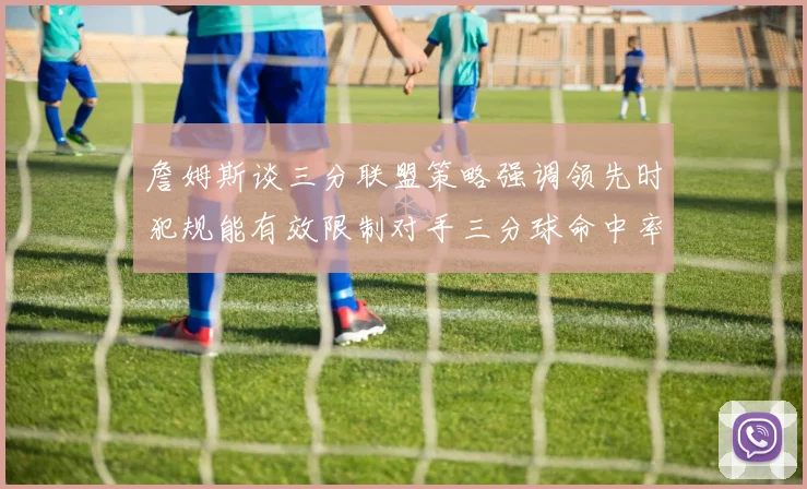 詹姆斯谈三分联盟策略强调领先时犯规能有效限制对手三分球命中率