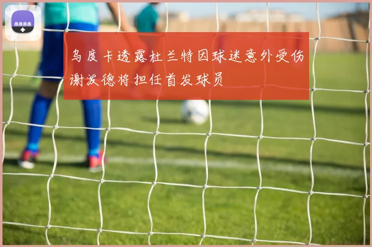 乌度卡透露杜兰特因球迷意外受伤谢泼德将担任首发球员
