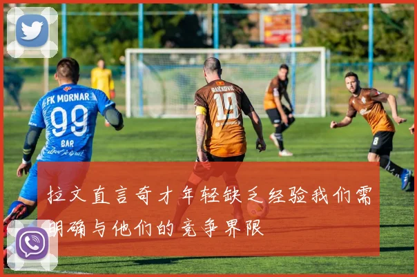 拉文直言奇才年轻缺乏经验我们需明确与他们的竞争界限