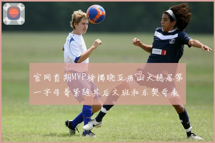 官网首期MVP榜揭晓亚历山大稳居第一字母哥紧随其后文班和东契奇表现抢眼
